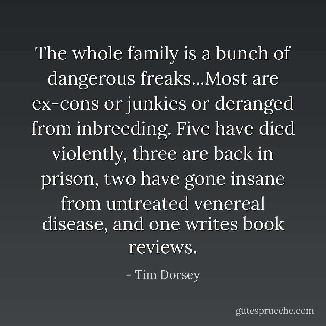 The whole family is a bunch of dangerous freaks...Most are ex-cons or junkies or deranged from inbreeding. Five have died violently, three are back in prison, two have gone insane from untreated venereal disease, and one writes book reviews. - Tim Dorsey