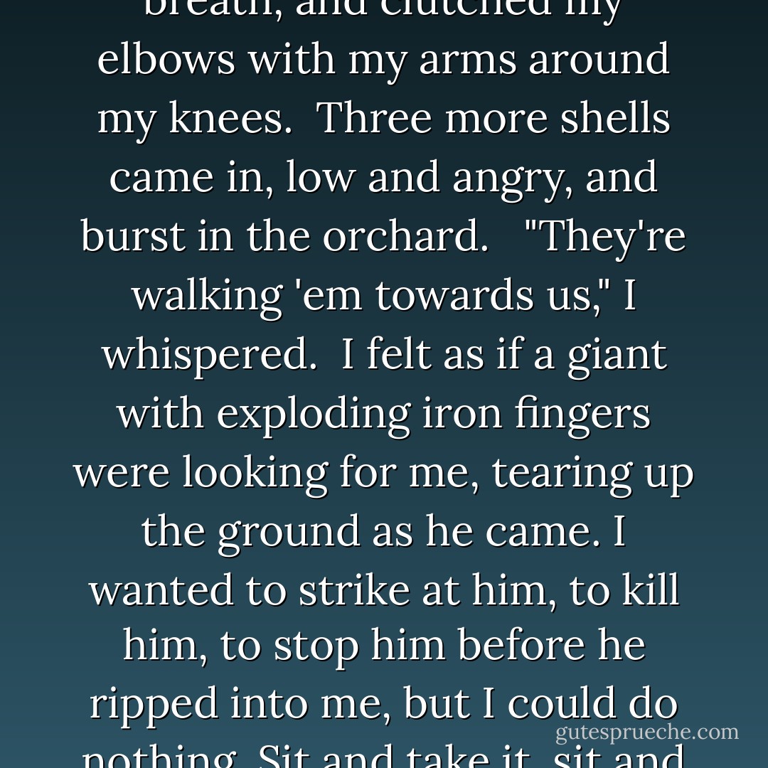The shells had landed on the cobblestone road.<br /><br />"Sonsofbitches," Wiseman muttered.<br /><br />We looked up and grinned at each other.<br /><br />"Here they come again!"<br /><br />Sitting in an inch of water. I closed my eyes, gritted my teeth, held my breath, and clutched my elbows with my arms around my knees.<br /><br />Three more shells came in, low and angry, and burst in the orchard. <br /><br />"They're walking 'em towards us," I whispered.<br /><br />I felt as if a giant with exploding iron fingers were looking for me, tearing up the ground as he came. I wanted to strike at him, to kill him, to stop him before he ripped into me, but I could do nothing. Sit and take it, sit and take it. The giant raked the orchard and tore up the roads and stumbled toward us in a terrible blind wrath as we sat in our hole with our heads between our legs and curses on our lips. - David Kenyon Webster
