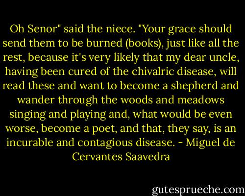 Oh Senor" said the niece. "Your grace should send them to be burned (books), just like all the rest, because it's very likely that my dear uncle, having been cured of the chivalric disease, will read these and want to become a shepherd and wander through the woods and meadows singing and playing and, what would be even worse, become a poet, and that, they say, is an incurable and contagious disease. - Miguel de Cervantes Saavedra