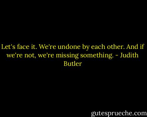 Let's face it. We're undone by each other. And if we're not, we're missing something. - Judith Butler