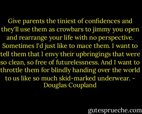 Give parents the tiniest of confidences and they'll use them as crowbars to jimmy you open and rearrange your life with no perspective. Sometimes I'd just like to mace them. I want to tell them that I envy their upbringings that were so clean, so free of futurelessness. And I want to throttle them for blindly handing over the world to us like so much skid-marked underwear. - Douglas Coupland