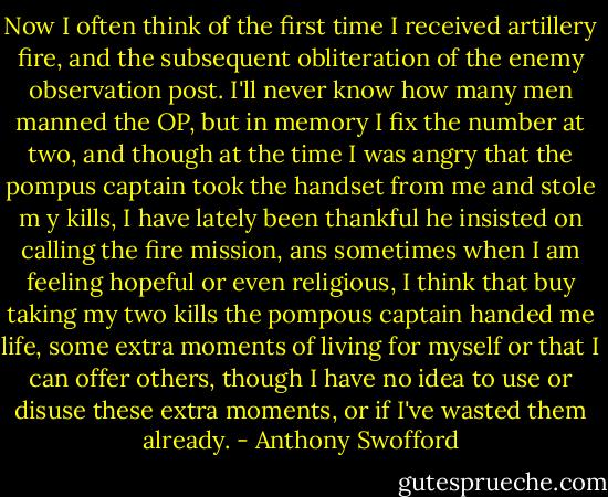 Now I often think of the first time I received artillery fire, and the subsequent obliteration of the enemy observation post. I'll never know how many men manned the OP, but in memory I fix the number at two, and though at the time I was angry that the pompus captain took the handset from me and stole m y kills, I have lately been thankful he insisted on calling the fire mission, ans sometimes when I am feeling hopeful or even religious, I think that buy taking my two kills the pompous captain handed me life, some extra moments of living for myself or that I can offer others, though I have no idea to use or disuse these extra moments, or if I've wasted them already. - Anthony Swofford
