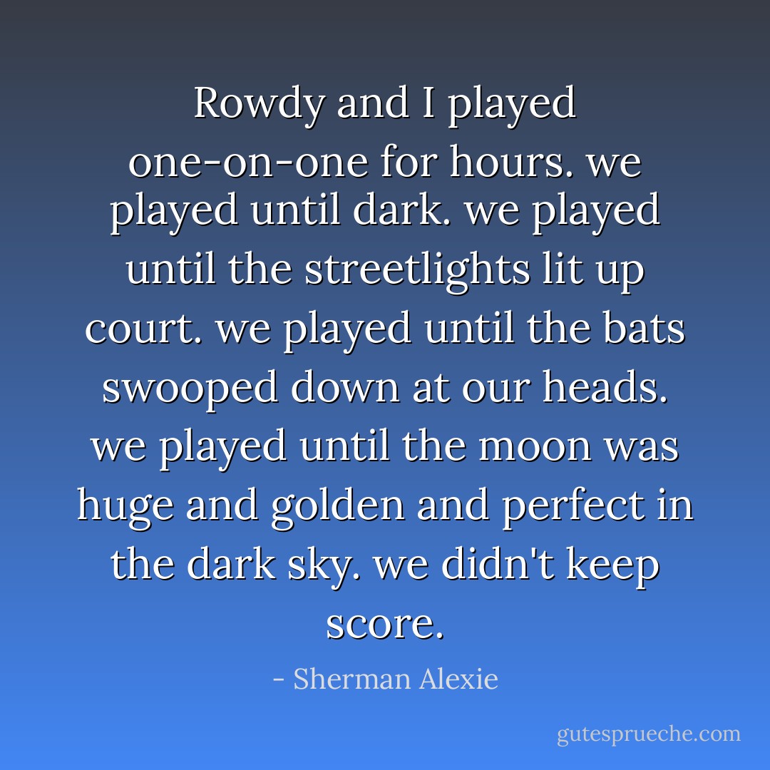 Rowdy and I played one-on-one for hours. we played until dark. we played until the streetlights lit up court. we played until the bats swooped down at our heads. we played until the moon was huge and golden and perfect in the dark sky.<br />we didn't keep score. - Sherman Alexie