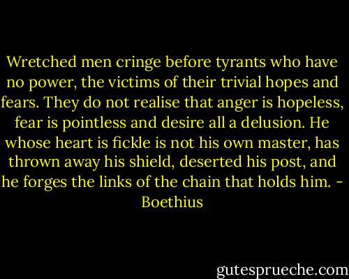 Wretched men cringe before tyrants who have no power, the victims of their trivial hopes and fears. They do not realise that anger is hopeless, fear is pointless and desire all a delusion. He whose heart is fickle is not his own master, has thrown away his shield, deserted his post, and he forges the links of the chain that holds him. - Boethius
