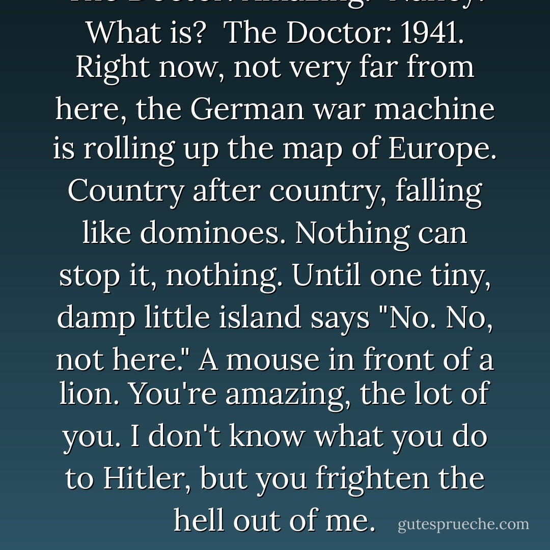 The Doctor: Amazing. <br />Nancy: What is? <br />The Doctor: 1941. Right now, not very far from here, the German war machine is rolling up the map of Europe. Country after country, falling like dominoes. Nothing can stop it, nothing. Until one tiny, damp little island says "No. No, not here." A mouse in front of a lion. You're amazing, the lot of you. I don't know what you do to Hitler, but you frighten the hell out of me. - Steven Moffat