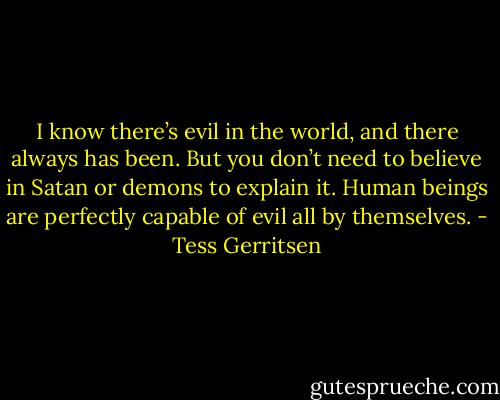 I know there’s evil in the world, and there always has been. But you don’t need to believe in Satan or demons to explain it. Human beings are perfectly capable of evil all by themselves. - Tess Gerritsen