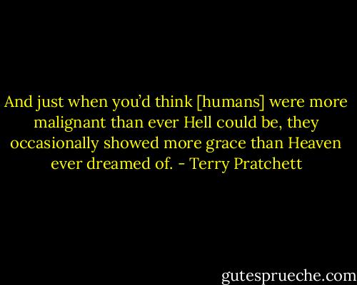 And just when you’d think [humans] were more malignant than ever Hell could be, they occasionally showed more grace than Heaven ever dreamed of. - Terry Pratchett