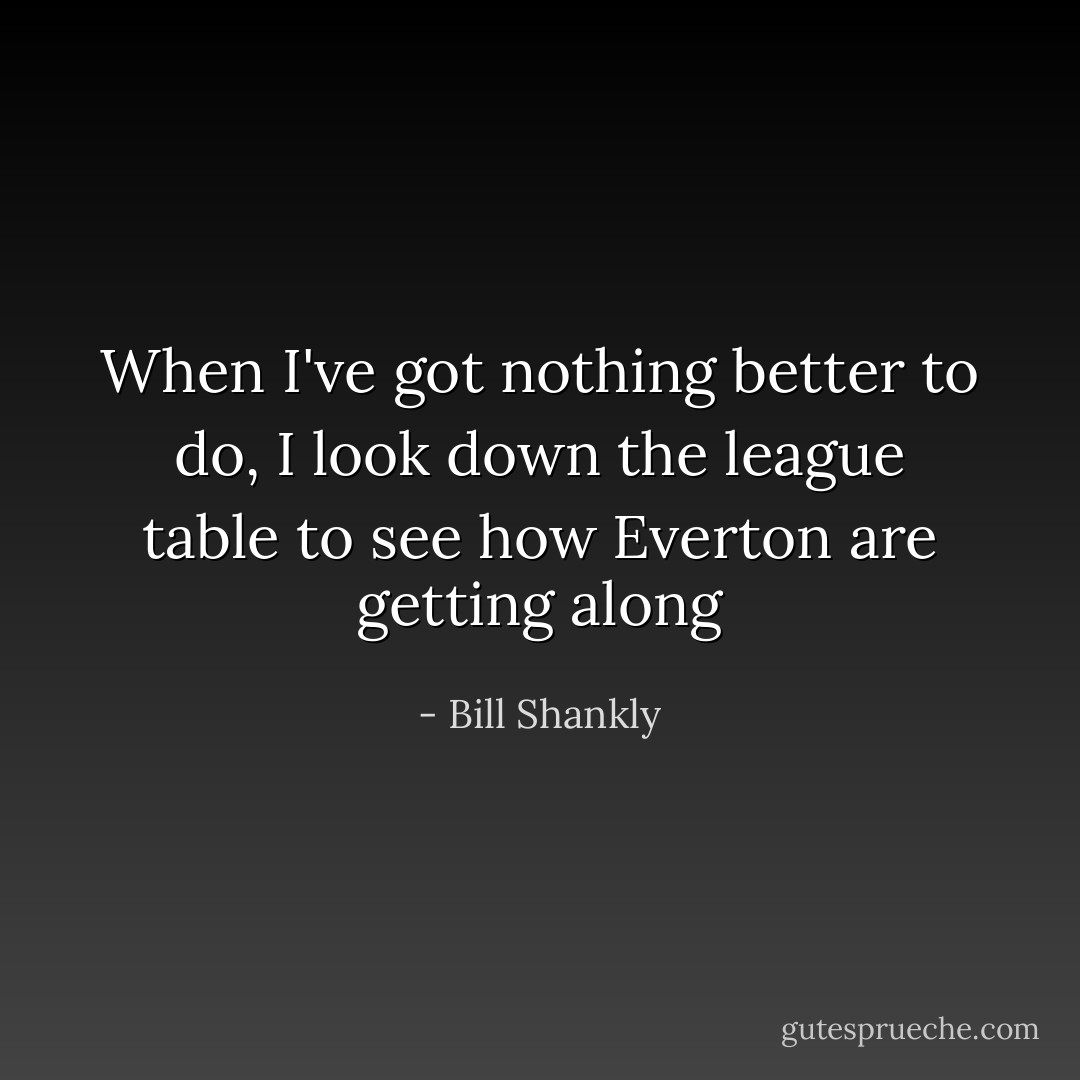 When I've got nothing better to do, I look down the league table to see how Everton are getting along - Bill Shankly