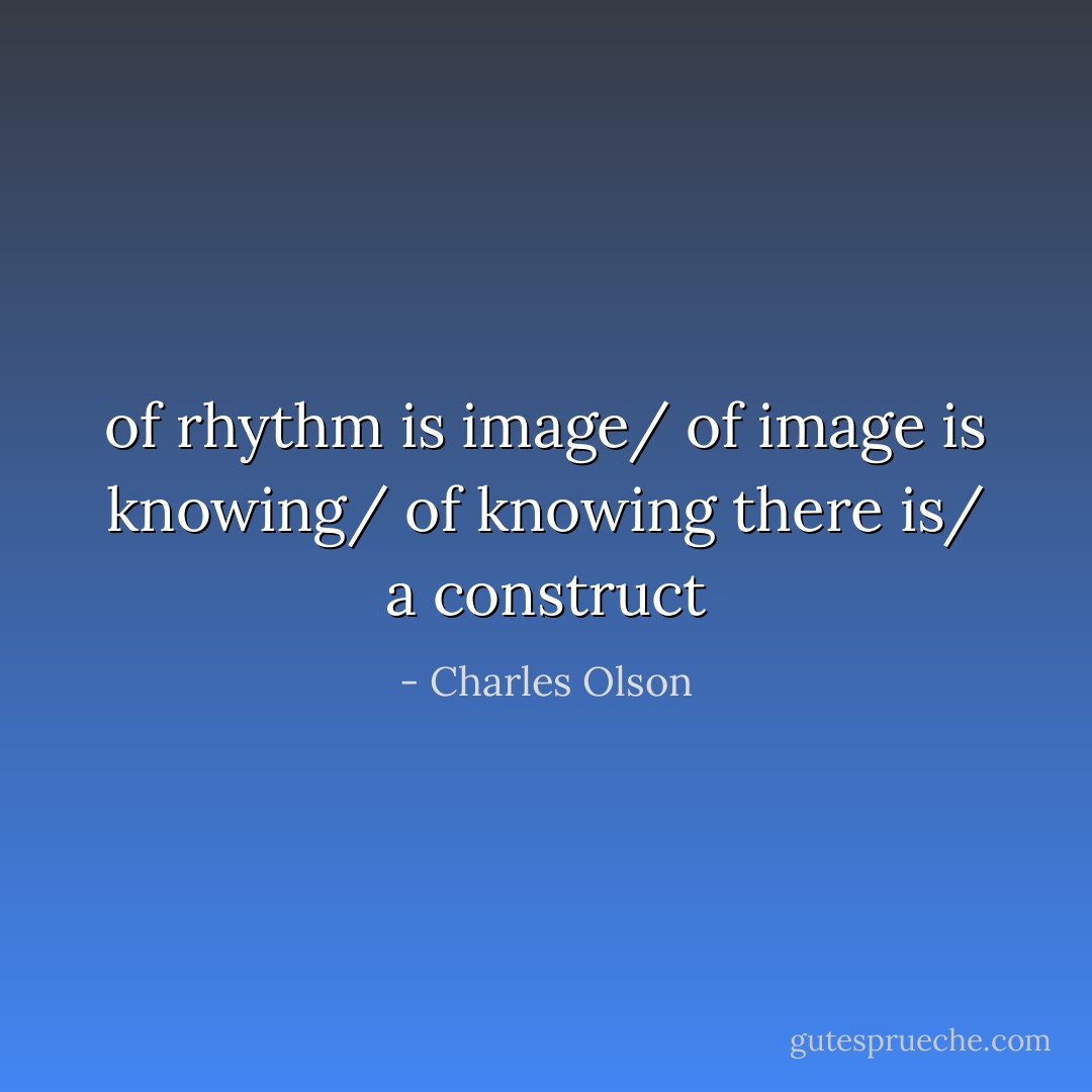 of rhythm is image/ of image is knowing/ of knowing there is/ a construct - Charles Olson