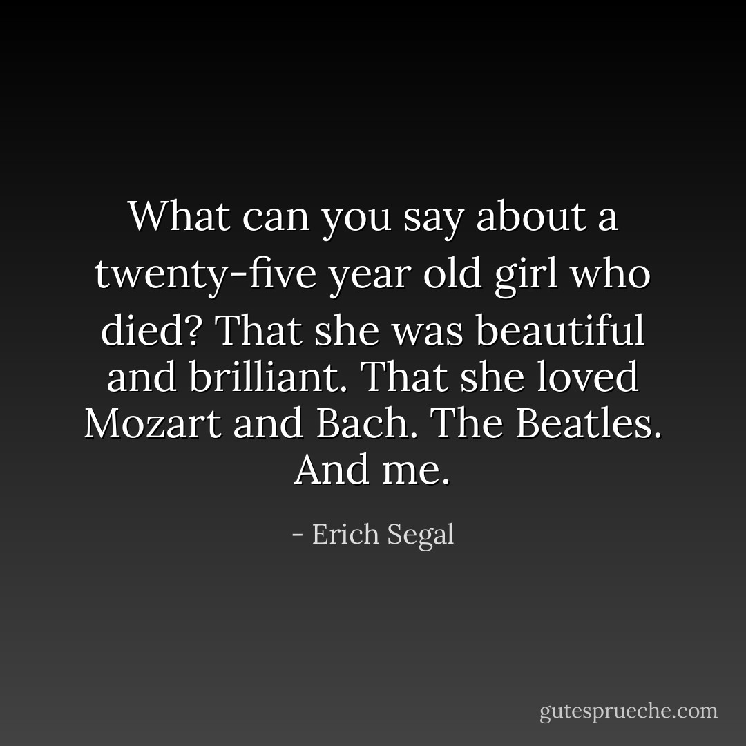 What can you say about a twenty-five year old girl who died? That she was beautiful and brilliant. That she loved Mozart and Bach. The Beatles. And me. - Erich Segal