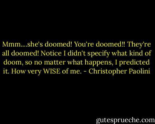 Mmm....she's doomed! You're doomed!! They're all doomed! Notice I didn't specify what kind of doom, so no matter what happens, I predicted it. How very WISE of me. - Christopher Paolini
