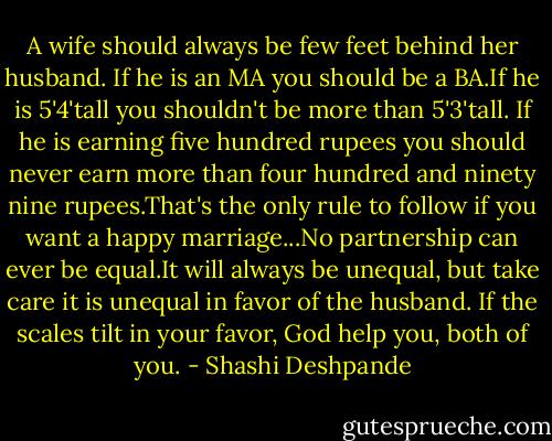 A wife should always be few feet behind her husband. If he is an MA you should be a BA.If he is 5'4'tall you shouldn't be more than 5'3'tall. If he is earning five hundred rupees you should never earn more than four hundred and ninety nine rupees.That's the only rule to follow if you want a happy marriage...No partnership can ever be equal.It will always be unequal, but take care it is unequal in favor of the husband. If the scales tilt in your favor, God help you, both of you. - Shashi Deshpande