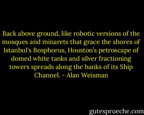 Back above ground, like robotic versions of the mosques and minarets that grace the shores of Istanbul's Bosphorus, Houston’s petroscape of domed white tanks and silver fractioning towers spreads along the banks of its Ship Channel. - Alan Weisman