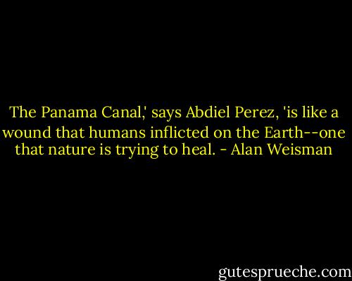 The Panama Canal,' says Abdiel Perez, 'is like a wound that humans inflicted on the Earth--one that nature is trying to heal. - Alan Weisman