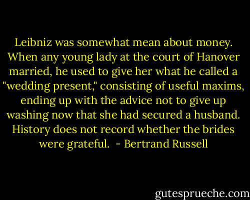 Leibniz was somewhat mean about money. When any young lady at the court of Hanover married, he used to give her what he called a "wedding present," consisting of useful maxims, ending up with the advice not to give up washing now that she had secured a husband. History does not record whether the brides were grateful.  - Bertrand Russell