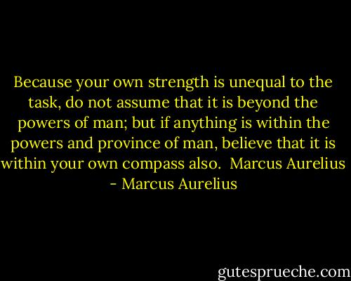 Because your own strength is unequal to the task, do not assume that it is beyond the powers of man; but if anything is within the powers and province of man, believe that it is within your own compass also. <br />Marcus Aurelius - Marcus Aurelius