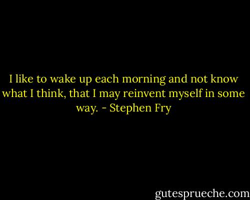 I like to wake up each morning and not know what I think, that I may reinvent myself in some way. - Stephen Fry