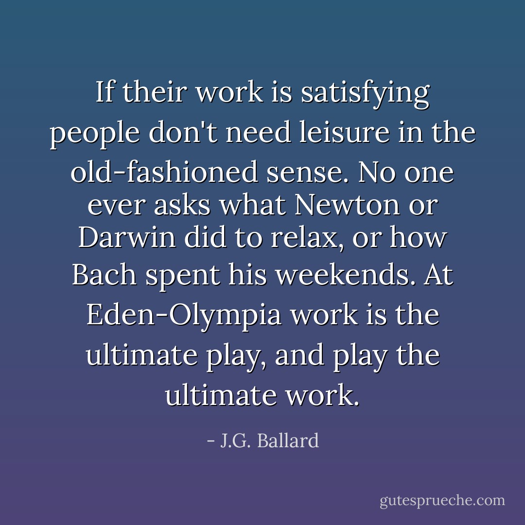 If their work is satisfying people don't need leisure in the old-fashioned sense. No one ever asks what Newton or Darwin did to relax, or how Bach spent his weekends. At Eden-Olympia work is the ultimate play, and play the ultimate work. - J.G. Ballard
