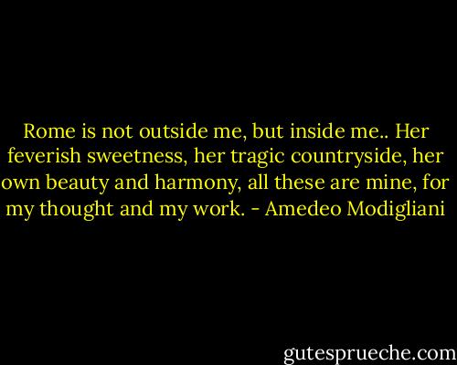 Rome is not outside me, but inside me.. Her feverish sweetness, her tragic countryside, her own beauty and harmony, all these are mine, for my thought and my work. - Amedeo Modigliani