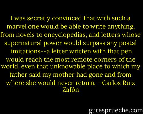 I was secretly convinced that with such a marvel one would be able to write anything, from novels to encyclopedias, and letters whose supernatural power would surpass any postal limitations--a letter written with that pen would reach the most remote corners of the world, even that unknowable place to which my father said my mother had gone and from where she would never return. - Carlos Ruiz Zafón