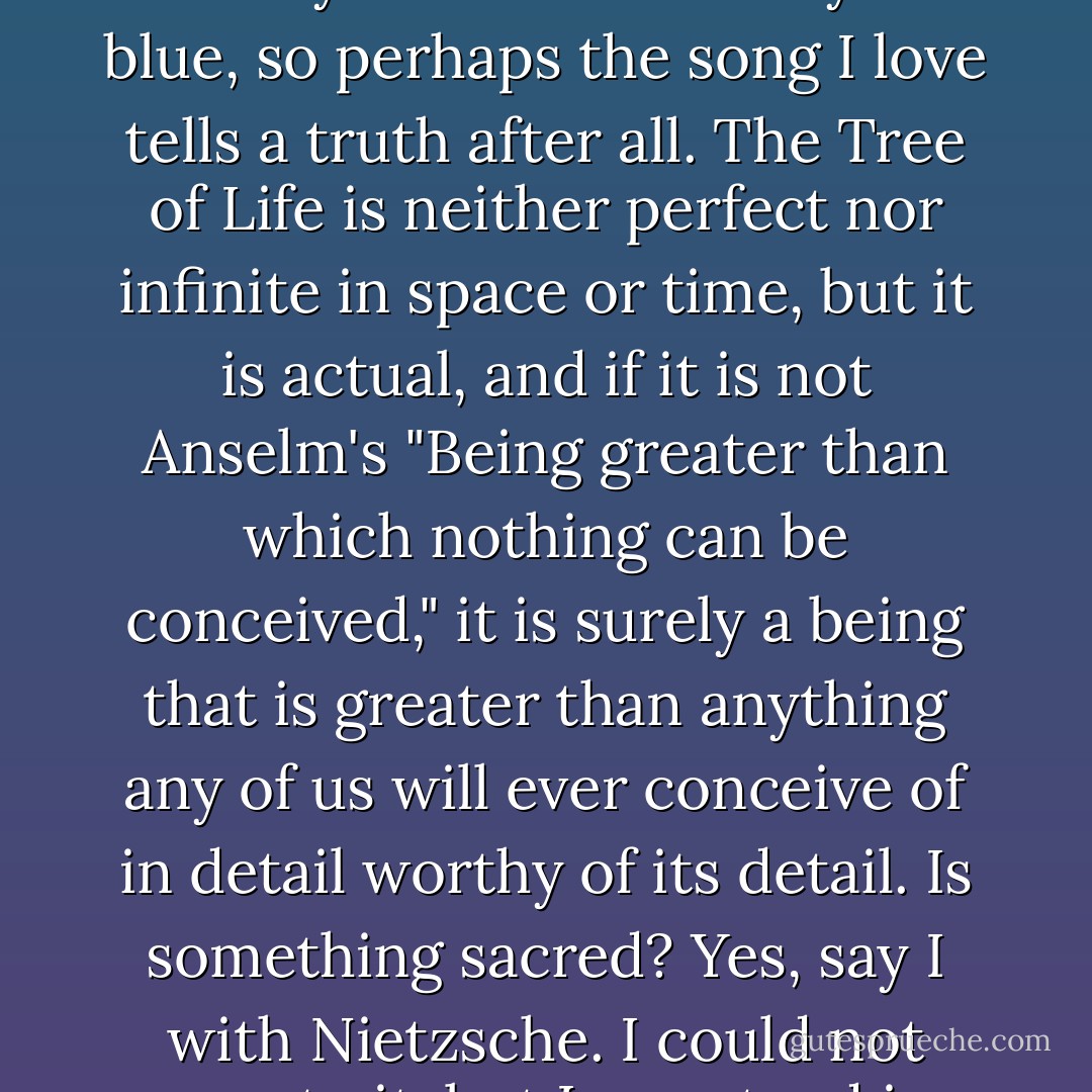 Is this Tree of Life a God one could worship? Pray to? Fear? Probably not. But it did make the ivy twine and the sky so blue, so perhaps the song I love tells a truth after all. The Tree of Life is neither perfect nor infinite in space or time, but it is actual, and if it is not Anselm's "Being greater than which nothing can be conceived," it is surely a being that is greater than anything any of us will ever conceive of in detail worthy of its detail. Is something sacred? Yes, say I with Nietzsche. I could not pray to it, but I can stand in affirmation of its magnificence. This world is sacred. - Daniel C. Dennett