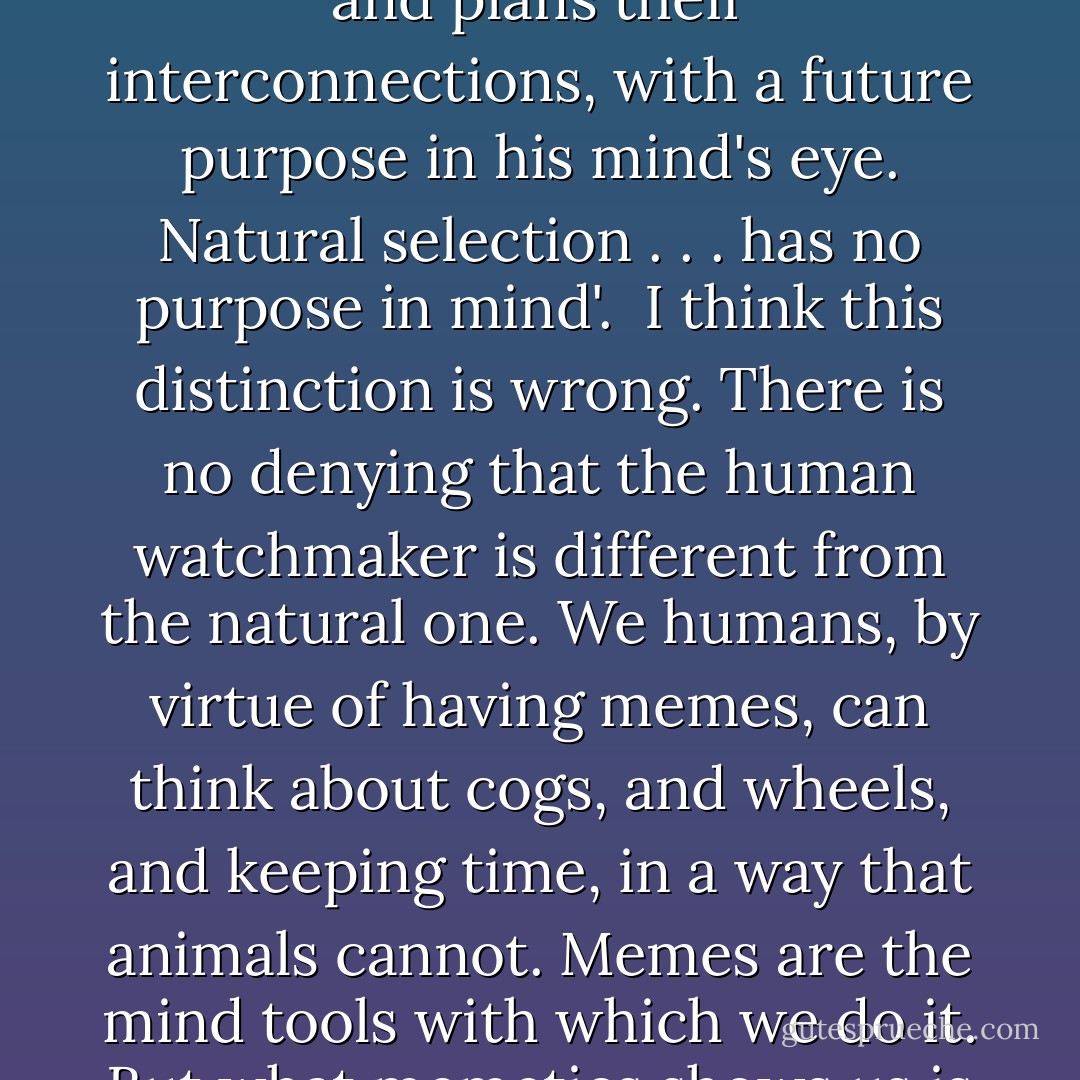 Humans are often credited with having real foresight, in distinction to the rest of biology which does not. For example, Dawkins compares the 'blind watchmaker' of natural selection with the real human one. 'A true watchmaker has foresight: he designs his cogs and springs, and plans their interconnections, with a future purpose in his mind's eye. Natural selection . . . has no purpose in mind'.<br /><br />I think this distinction is wrong. There is no denying that the human watchmaker is different from the natural one. We humans, by virtue of having memes, can think about cogs, and wheels, and keeping time, in a way that animals cannot. Memes are the mind tools with which we do it. But what memetics shows us is that the processes underlying the two kinds of design are essentially the same. They are both evolutionary processes that give rise to design through selection, and in the process they produce what looks like foresight. - Susan Blackmore