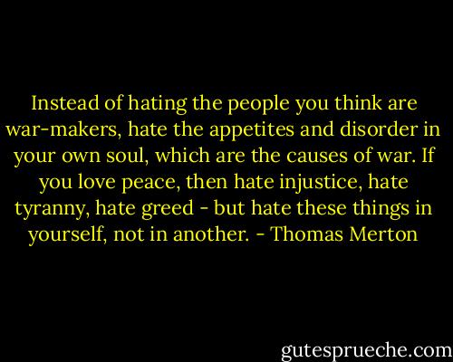 Instead of hating the people you think are war-makers, hate the appetites and disorder in your own soul, which are the causes of war. If you love peace, then hate injustice, hate tyranny, hate greed - but hate these things in yourself, not in another. - Thomas Merton