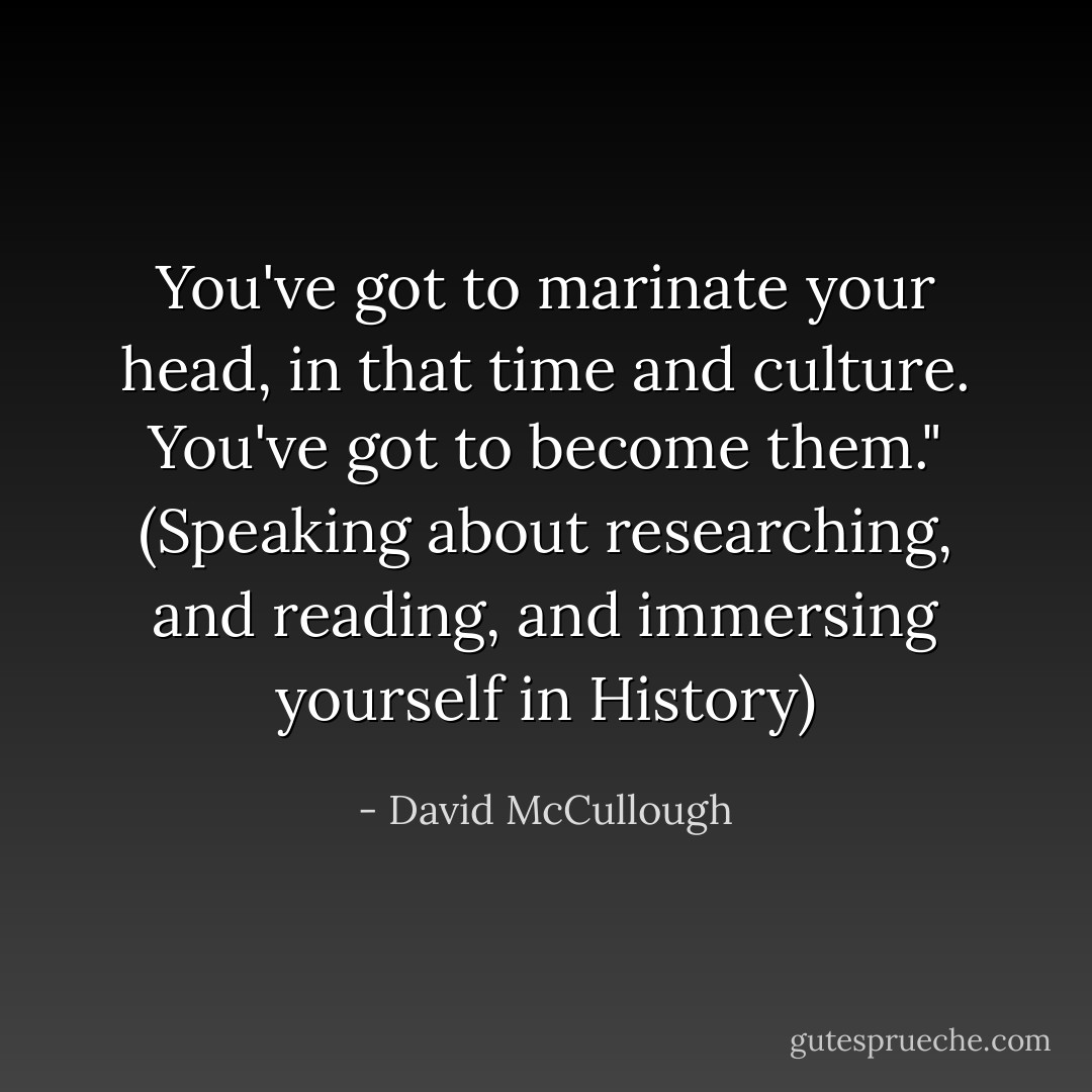 You've got to marinate your head, in that time and culture.<br />You've got to become them."<br />(Speaking about researching, and reading, and immersing yourself in History) - David McCullough