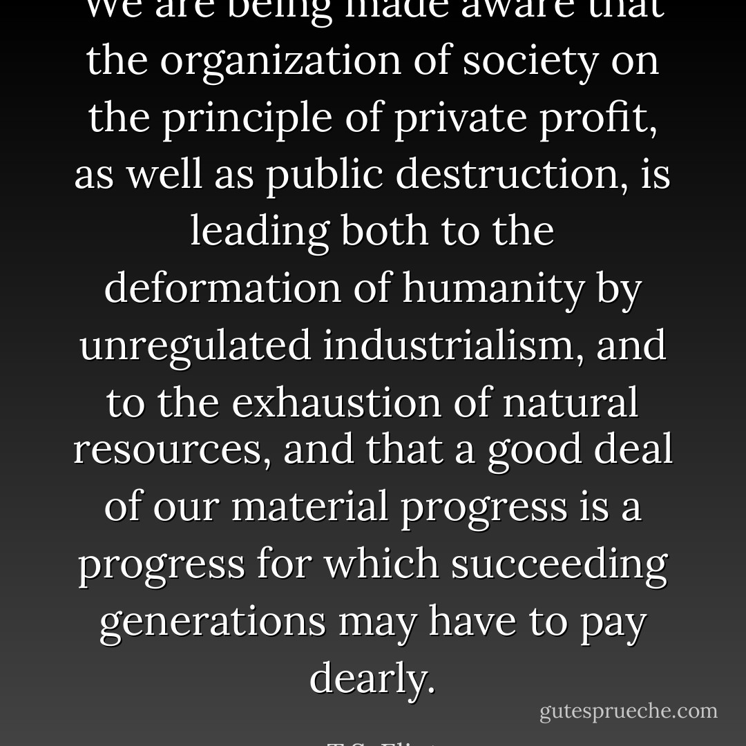 We are being made aware that the organization of society on the principle of private profit, as well as public destruction, is leading both to the deformation of humanity by unregulated industrialism, and to the exhaustion of natural resources, and that a good deal of our material progress is a progress for which succeeding generations may have to pay dearly. - T.S. Eliot