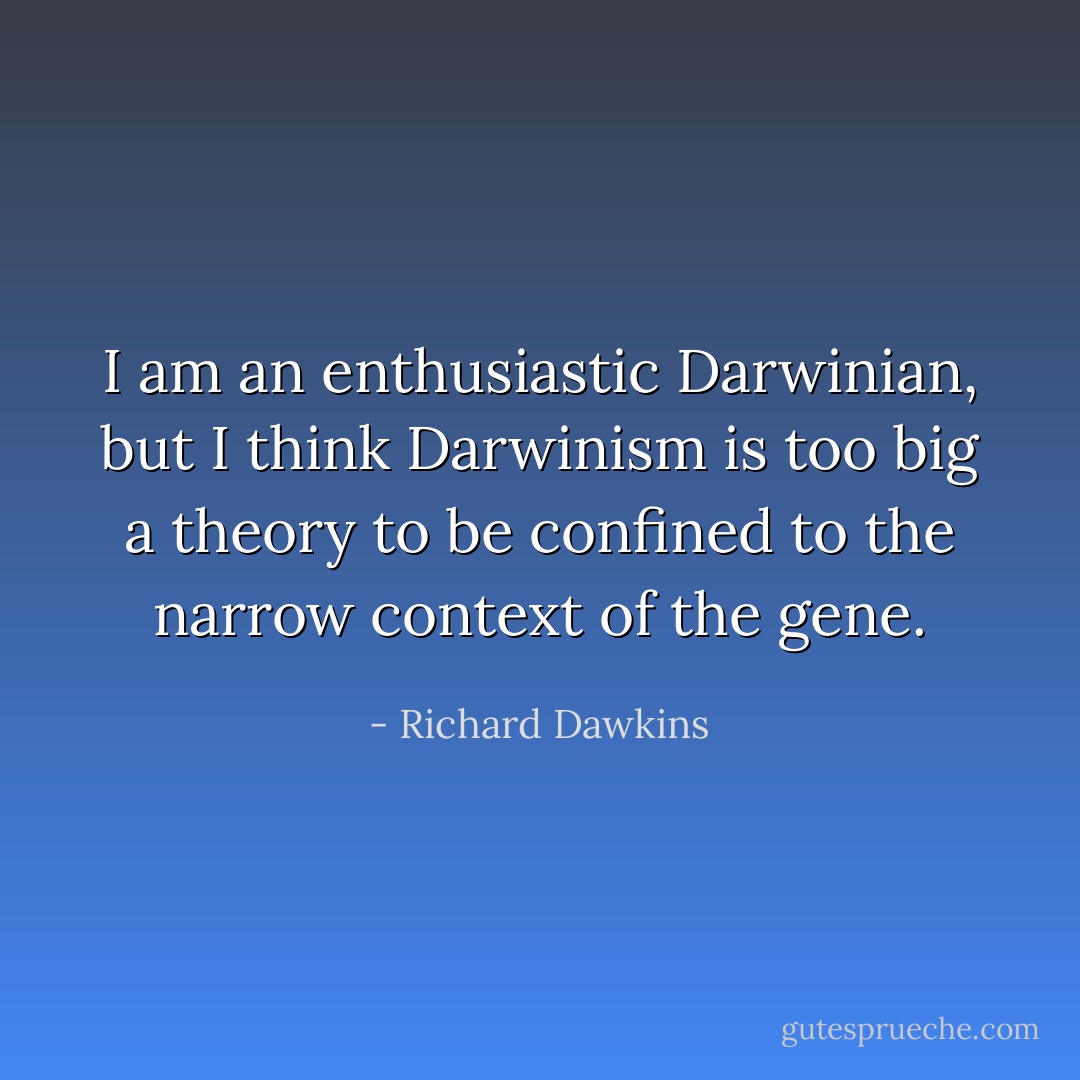 I am an enthusiastic Darwinian, but I think Darwinism is too big a theory to be confined to the narrow context of the gene. - Richard Dawkins