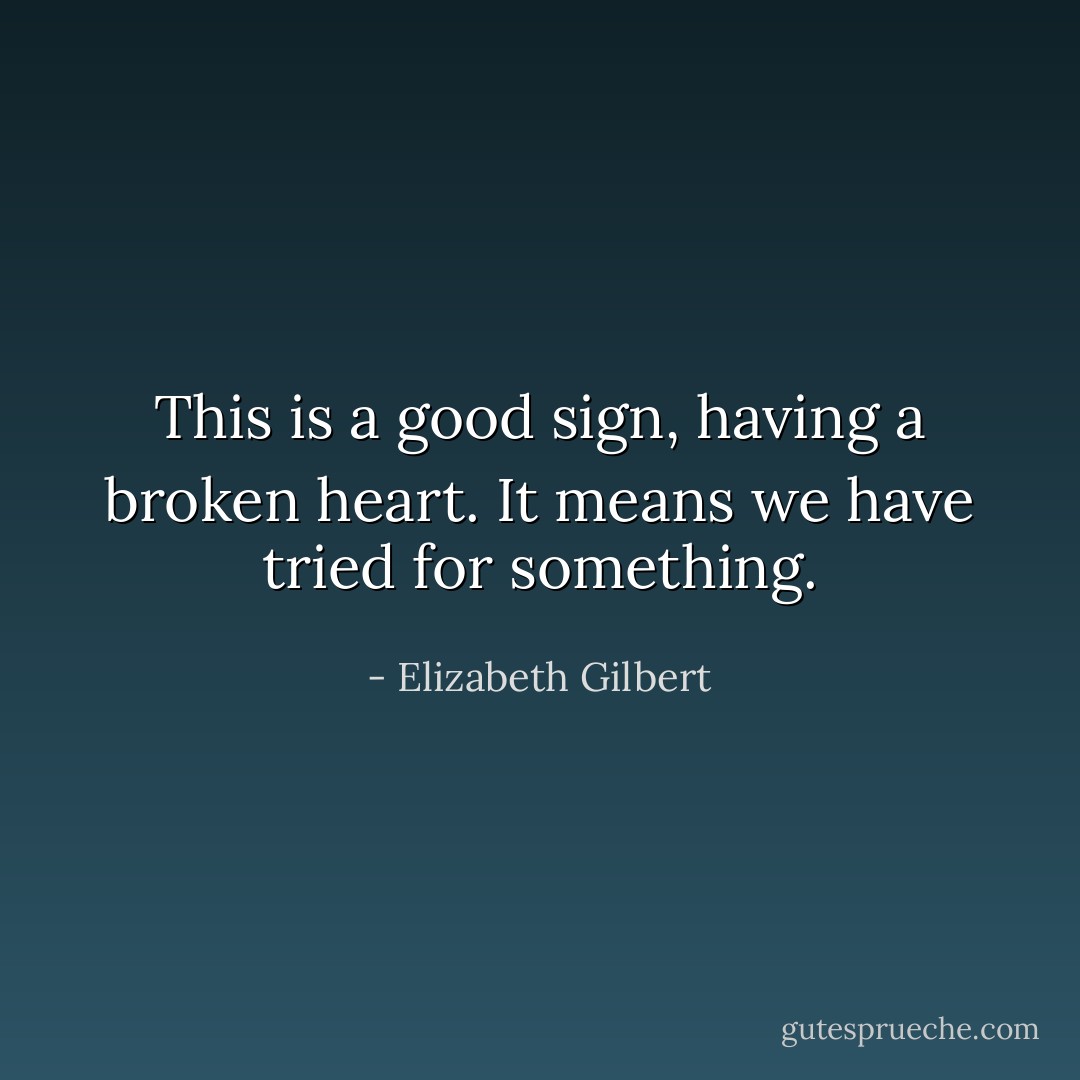 This is a good sign, having a broken heart. It means we have tried for something. - Elizabeth Gilbert