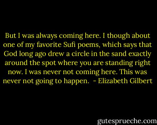 But I was always coming here. I though about one of my favorite Sufi poems, which says that God long ago drew a circle in the sand exactly around the spot where you are standing right now. I was never not coming here. This was never not going to happen.  - Elizabeth Gilbert