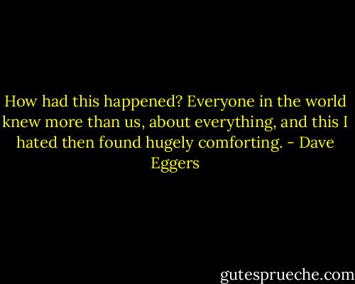 How had this happened? Everyone in the world knew more than us, about everything, and this I hated then found hugely comforting. - Dave Eggers