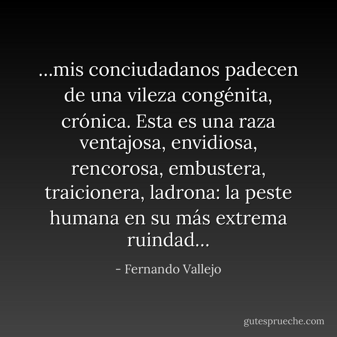 …mis conciudadanos padecen de una vileza congénita, crónica. Esta es una raza ventajosa, envidiosa, rencorosa, embustera, traicionera, ladrona: la peste humana en su más extrema ruindad… - Fernando Vallejo