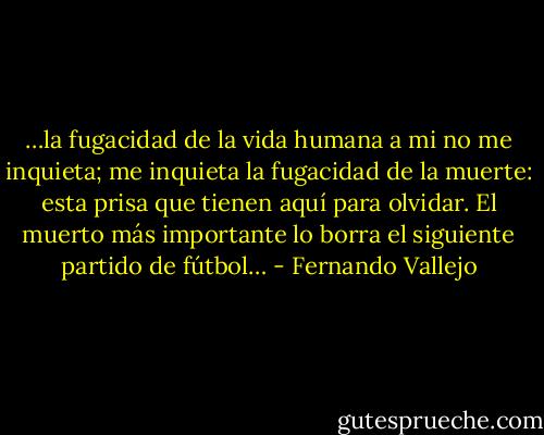 …la fugacidad de la vida humana a mi no me inquieta; me inquieta la fugacidad de la muerte: esta prisa que tienen aquí para olvidar. El muerto más importante lo borra el siguiente partido de fútbol… - Fernando Vallejo