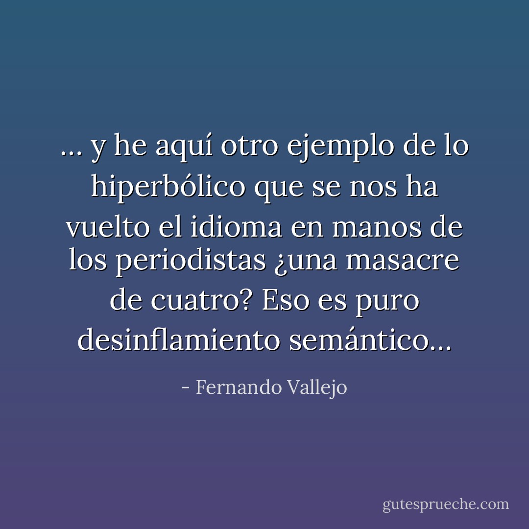 … y he aquí otro ejemplo de lo hiperbólico que se nos ha vuelto el idioma en manos de los periodistas ¿una masacre de cuatro? Eso es puro desinflamiento semántico… - Fernando Vallejo