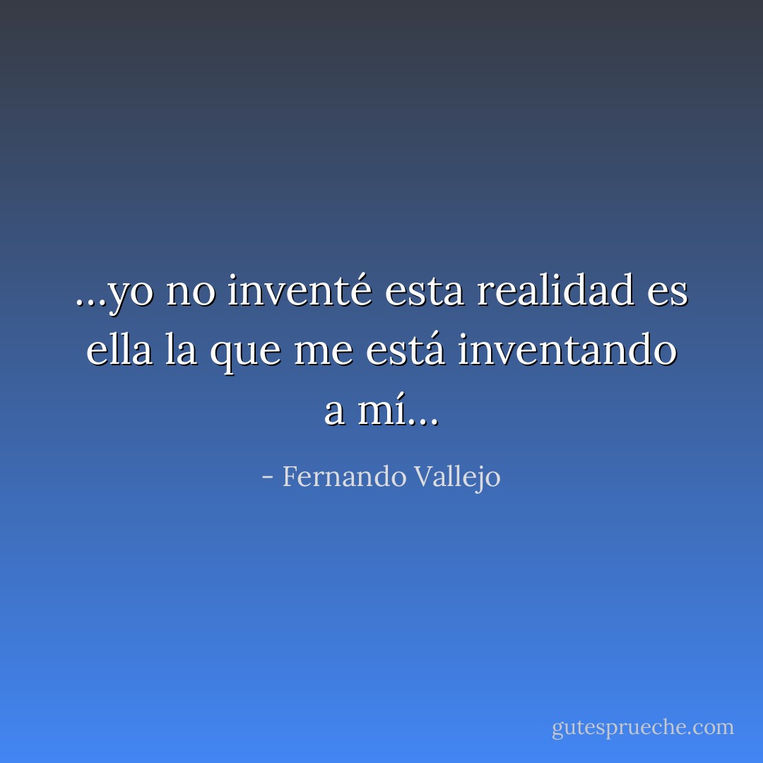 …yo no inventé esta realidad es ella la que me está inventando a mí… - Fernando Vallejo