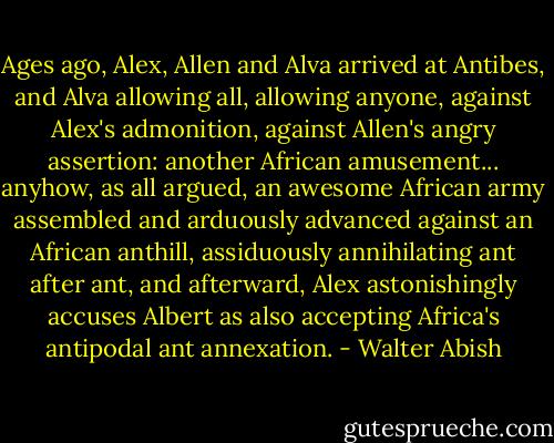 Ages ago, Alex, Allen and Alva arrived at Antibes, and Alva allowing all, allowing anyone, against Alex's admonition, against Allen's angry assertion: another African amusement... anyhow, as all argued, an awesome African army assembled and arduously advanced against an African anthill, assiduously annihilating ant after ant, and afterward, Alex astonishingly accuses Albert as also accepting Africa's antipodal ant annexation. - Walter Abish