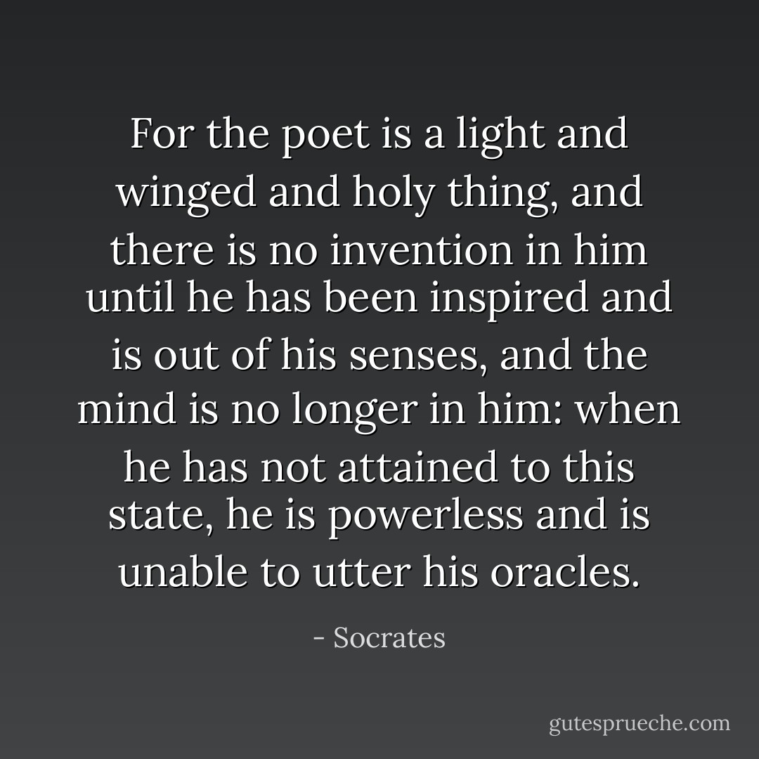 For the poet is a light and winged and holy thing, and there is no invention in him until he has been inspired and is out of his senses, and the mind is no longer in him: when he has not attained to this state, he is powerless and is unable to utter his oracles. - Socrates