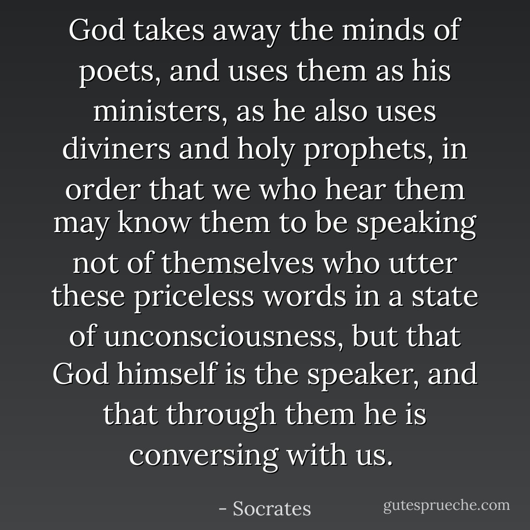 God takes away the minds of poets, and uses them as his ministers, as he also uses diviners and holy prophets, in order that we who hear them may know them to be speaking not of themselves who utter these priceless words in a state of unconsciousness, but that God himself is the speaker, and that through them he is conversing with us.  - Socrates