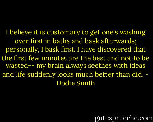 I believe it is customary to get one's washing over first in baths and bask afterwards; personally, I bask first. I have discovered that the first few minutes are the best and not to be wasted-- my brain always seethes with ideas and life suddenly looks much better than did. - Dodie Smith