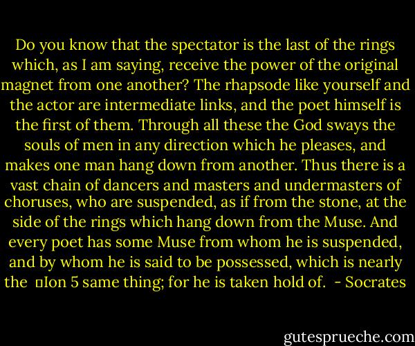 Do you know that the spectator is the last of the rings which, as I am saying, receive the power of the original magnet from one another? The rhapsode like yourself and the actor are intermediate links, and the poet himself is the first of them. Through all these the God sways the souls of men in any direction which he pleases, and makes one man hang down from another. Thus there is a vast chain of dancers and masters and undermasters of choruses, who are suspended, as if from the stone, at the side of the rings which hang down from the Muse. And every poet has some Muse from whom he is suspended, and by whom he is said to be possessed, which is nearly the <br />	Ion 5<br />same thing; for he is taken hold of.  - Socrates