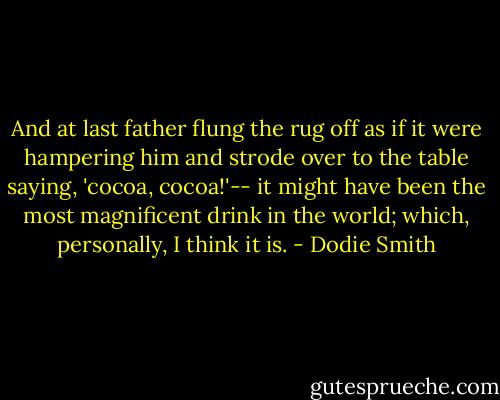 And at last father flung the rug off as if it were hampering him and strode over to the table saying, 'cocoa, cocoa!'-- it might have been the most magnificent drink in the world; which, personally, I think it is. - Dodie Smith