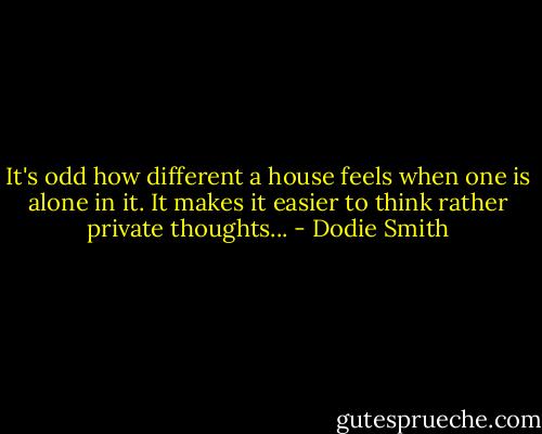 It's odd how different a house feels when one is alone in it. It makes it easier to think rather private thoughts... - Dodie Smith