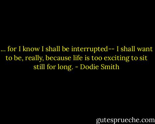 ... for I know I shall be interrupted-- I shall want to be, really, because life is too exciting to sit still for long. - Dodie Smith
