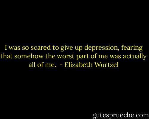 I was so scared to give up depression, fearing that somehow the worst part of me was actually all of me.  - Elizabeth Wurtzel