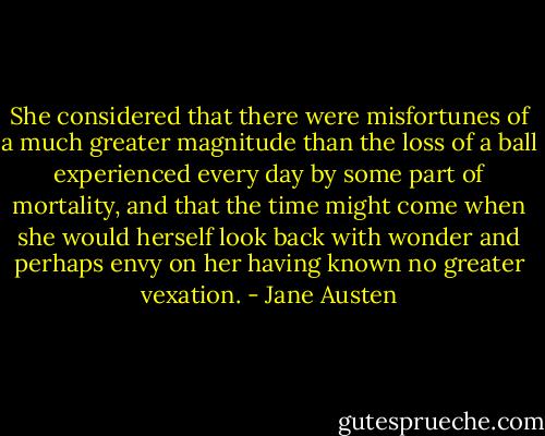 She considered that there were misfortunes of a much greater magnitude than the loss of a ball experienced every day by some part of mortality, and that the time might come when she would herself look back with wonder and perhaps envy on her having known no greater vexation. - Jane Austen