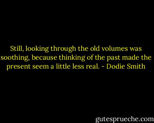 Still, looking through the old volumes was soothing, because thinking of the past made the present seem a little less real. - Dodie Smith