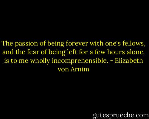The passion of being forever with one's fellows, and the fear of being left for a few hours alone, is to me wholly incomprehensible. - Elizabeth von Arnim