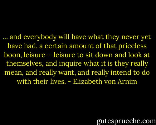 ... and everybody will have what they never yet have had, a certain amount of that priceless boon, leisure-- leisure to sit down and look at themselves, and inquire what it is they really mean, and really want, and really intend to do with their lives. - Elizabeth von Arnim
